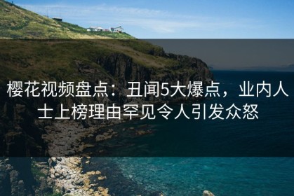 樱花视频盘点：丑闻5大爆点，业内人士上榜理由罕见令人引发众怒