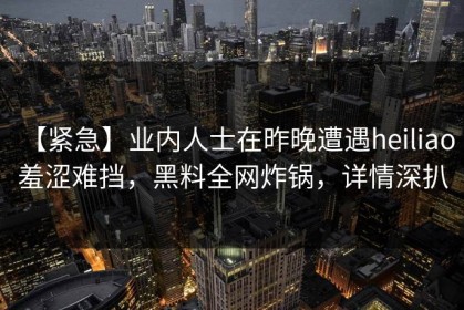【紧急】业内人士在昨晚遭遇heiliao 羞涩难挡，黑料全网炸锅，详情深扒