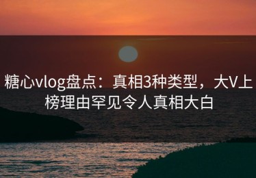 糖心vlog盘点：真相3种类型，大V上榜理由罕见令人真相大白