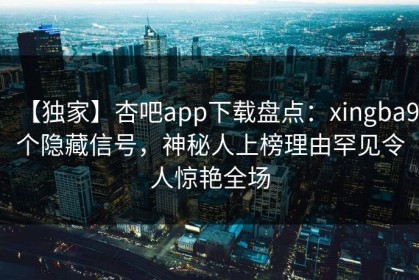 【独家】杏吧app下载盘点：xingba9个隐藏信号，神秘人上榜理由罕见令人惊艳全场