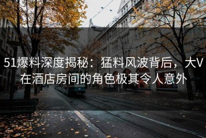 51爆料深度揭秘：猛料风波背后，大V在酒店房间的角色极其令人意外