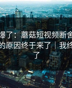 上个月爆了：蘑菇短视频断舍离，不为人知的原因终于来了｜我终于释怀了