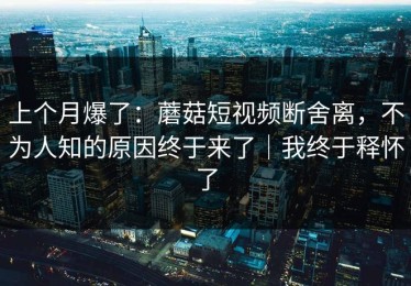 上个月爆了：蘑菇短视频断舍离，不为人知的原因终于来了｜我终于释怀了