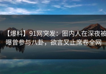 【爆料】91网突发：圈内人在深夜被曝曾参与八卦，欲言又止席卷全网