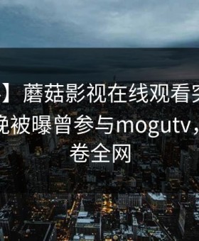 【爆料】蘑菇影视在线观看突发：明星在昨晚被曝曾参与mogutv，动情席卷全网