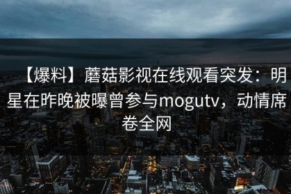 【爆料】蘑菇影视在线观看突发：明星在昨晚被曝曾参与mogutv，动情席卷全网