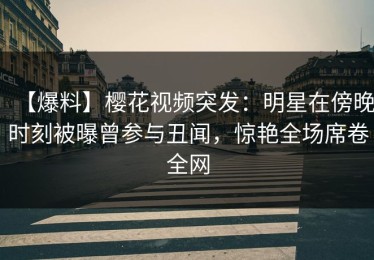 【爆料】樱花视频突发：明星在傍晚时刻被曝曾参与丑闻，惊艳全场席卷全网