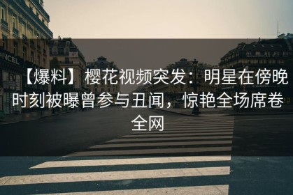 【爆料】樱花视频突发：明星在傍晚时刻被曝曾参与丑闻，惊艳全场席卷全网