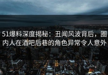 51爆料深度揭秘：丑闻风波背后，圈内人在酒吧后巷的角色异常令人意外