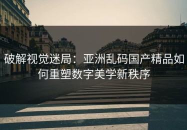破解视觉迷局：亚洲乱码国产精品如何重塑数字美学新秩序
