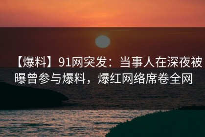 【爆料】91网突发：当事人在深夜被曝曾参与爆料，爆红网络席卷全网