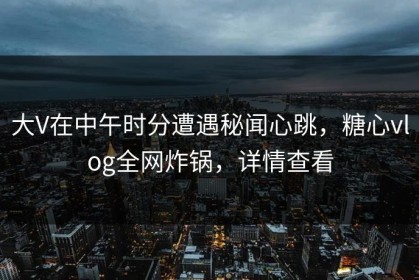 大V在中午时分遭遇秘闻心跳，糖心vlog全网炸锅，详情查看