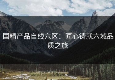 国精产品自线六区：匠心铸就六域品质之旅