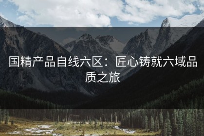 国精产品自线六区：匠心铸就六域品质之旅