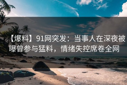 【爆料】91网突发：当事人在深夜被曝曾参与猛料，情绪失控席卷全网