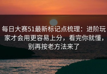 每日大赛51最新标记点梳理：进阶玩家才会用更容易上分，看完你就懂，别再按老方法来了