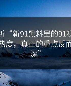 深度解析“新91黑料里的91视频这波不只是热度，真正的重点反而藏得更深”