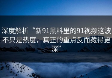 深度解析“新91黑料里的91视频这波不只是热度，真正的重点反而藏得更深”