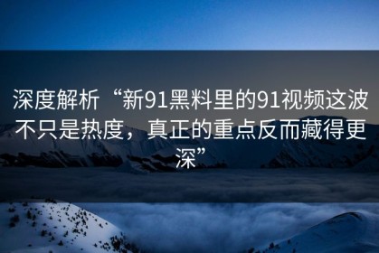 深度解析“新91黑料里的91视频这波不只是热度，真正的重点反而藏得更深”