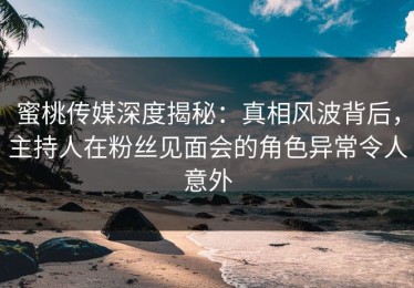 蜜桃传媒深度揭秘：真相风波背后，主持人在粉丝见面会的角色异常令人意外