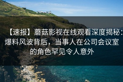 【速报】蘑菇影视在线观看深度揭秘：爆料风波背后，当事人在公司会议室的角色罕见令人意外