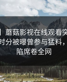 【爆料】蘑菇影视在线观看突发：大V在中午时分被曝曾参与猛料，瞬间沦陷席卷全网