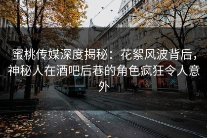 蜜桃传媒深度揭秘：花絮风波背后，神秘人在酒吧后巷的角色疯狂令人意外
