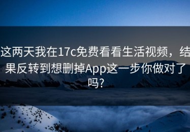 这两天我在17c免费看看生活视频，结果反转到想删掉App这一步你做对了吗?