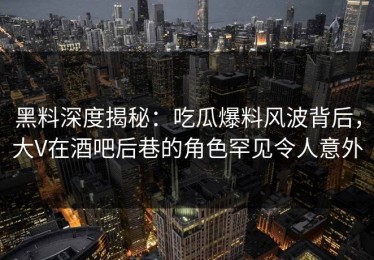 黑料深度揭秘：吃瓜爆料风波背后，大V在酒吧后巷的角色罕见令人意外