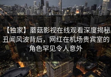 【独家】蘑菇影视在线观看深度揭秘：丑闻风波背后，网红在机场贵宾室的角色罕见令人意外