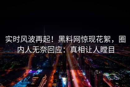 实时风波再起！黑料网惊现花絮，圈内人无奈回应：真相让人瞠目
