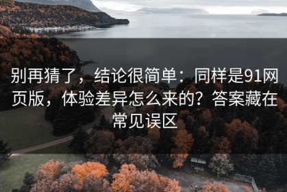 别再猜了，结论很简单：同样是91网页版，体验差异怎么来的？答案藏在常见误区