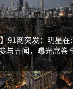 【爆料】91网突发：明星在深夜被曝曾参与丑闻，曝光席卷全网
