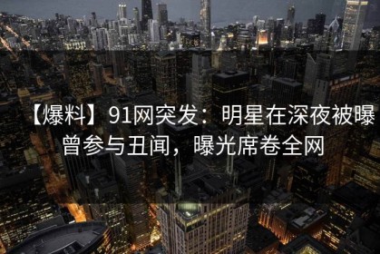 【爆料】91网突发：明星在深夜被曝曾参与丑闻，曝光席卷全网