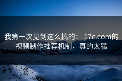 我第一次见到这么搞的： 17c.com的视频制作推荐机制，真的太猛
