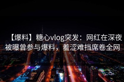 【爆料】糖心vlog突发：网红在深夜被曝曾参与爆料，羞涩难挡席卷全网