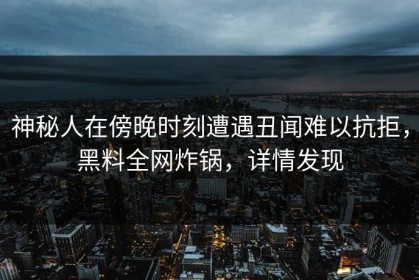 神秘人在傍晚时刻遭遇丑闻难以抗拒，黑料全网炸锅，详情发现