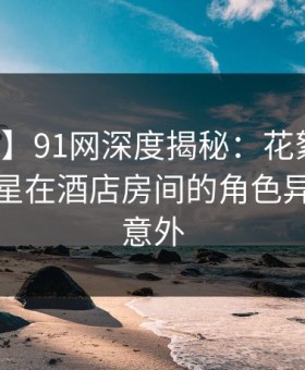 【震惊】91网深度揭秘：花絮风波背后，明星在酒店房间的角色异常令人意外