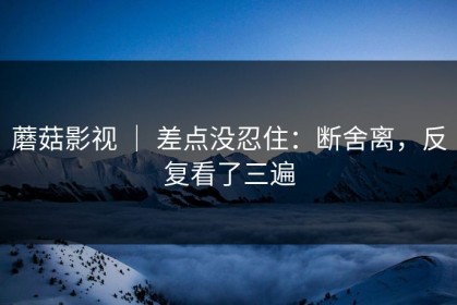 蘑菇影视 ｜ 差点没忍住：断舍离，反复看了三遍