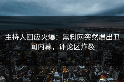 主持人回应火爆：黑料网突然爆出丑闻内幕，评论区炸裂