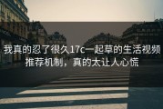 我真的忍了很久17c一起草的生活视频推荐机制，真的太让人心慌