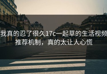 我真的忍了很久17c一起草的生活视频推荐机制，真的太让人心慌