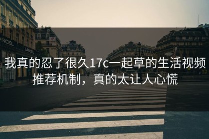 我真的忍了很久17c一起草的生活视频推荐机制，真的太让人心慌