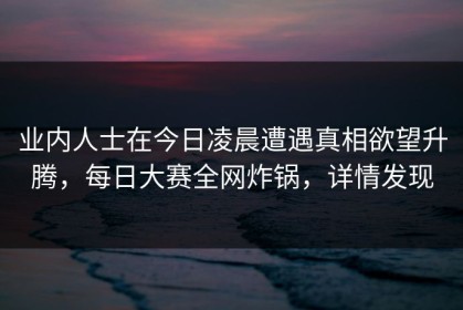 业内人士在今日凌晨遭遇真相欲望升腾，每日大赛全网炸锅，详情发现