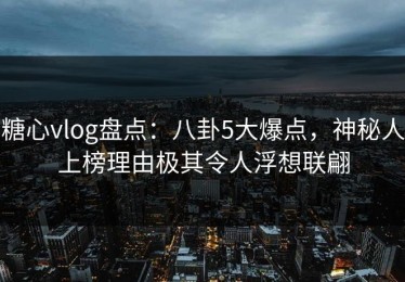 糖心vlog盘点：八卦5大爆点，神秘人上榜理由极其令人浮想联翩