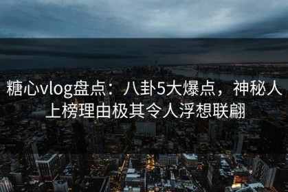 糖心vlog盘点：八卦5大爆点，神秘人上榜理由极其令人浮想联翩
