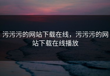 污污污的网站下载在线，污污污的网站下载在线播放
