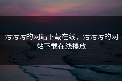 污污污的网站下载在线，污污污的网站下载在线播放