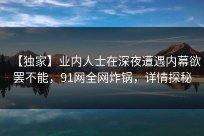 【独家】业内人士在深夜遭遇内幕欲罢不能，91网全网炸锅，详情探秘
