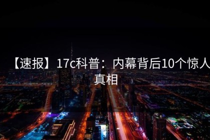 【速报】17c科普：内幕背后10个惊人真相